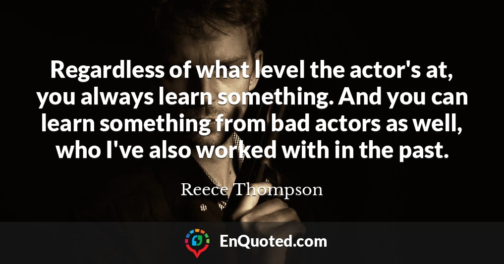 Regardless of what level the actor's at, you always learn something. And you can learn something from bad actors as well, who I've also worked with in the past.