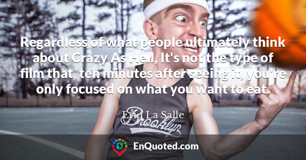 Regardless of what people ultimately think about Crazy As Hell, It's not the type of film that, ten minutes after seeing it, you're only focused on what you want to eat.