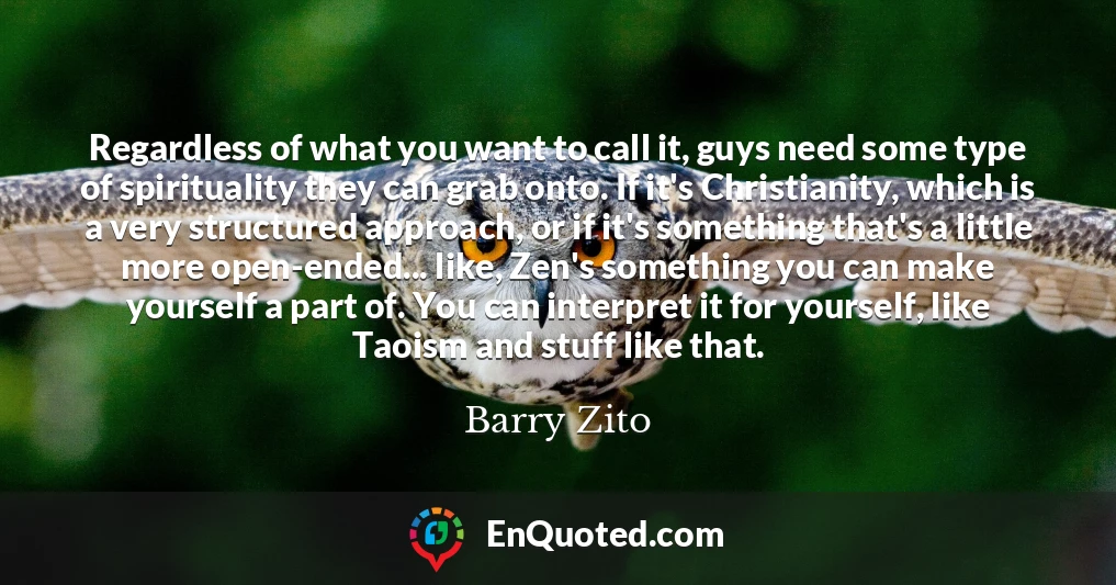 Regardless of what you want to call it, guys need some type of spirituality they can grab onto. If it's Christianity, which is a very structured approach, or if it's something that's a little more open-ended... like, Zen's something you can make yourself a part of. You can interpret it for yourself, like Taoism and stuff like that.