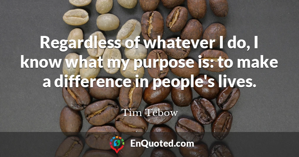 Regardless of whatever I do, I know what my purpose is: to make a difference in people's lives.