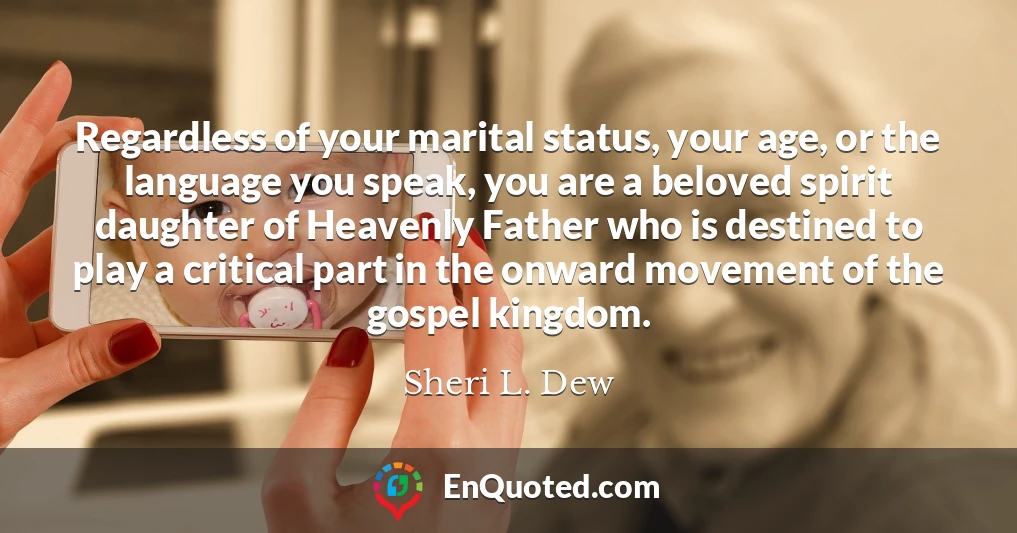 Regardless of your marital status, your age, or the language you speak, you are a beloved spirit daughter of Heavenly Father who is destined to play a critical part in the onward movement of the gospel kingdom.