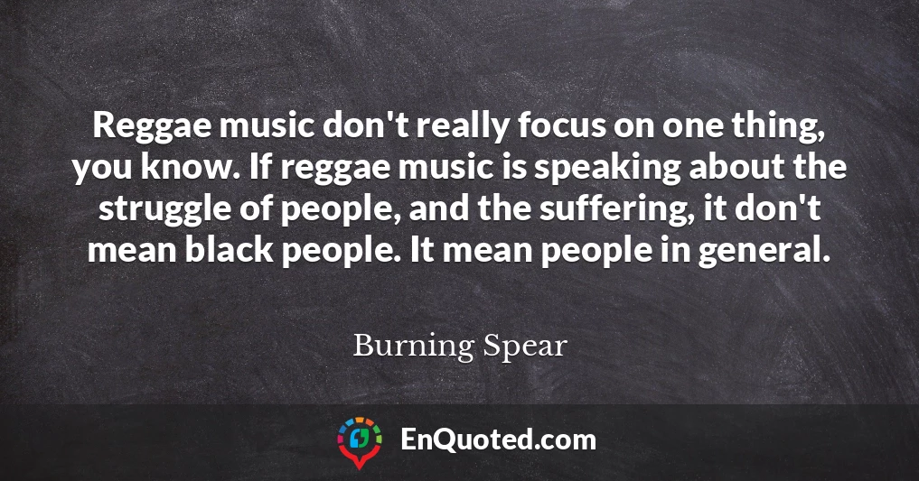 Reggae music don't really focus on one thing, you know. If reggae music is speaking about the struggle of people, and the suffering, it don't mean black people. It mean people in general.