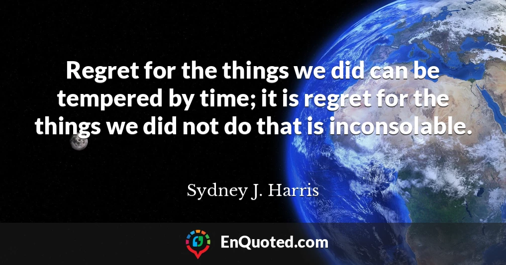 Regret for the things we did can be tempered by time; it is regret for the things we did not do that is inconsolable.
