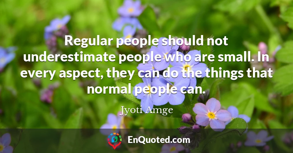 Regular people should not underestimate people who are small. In every aspect, they can do the things that normal people can.