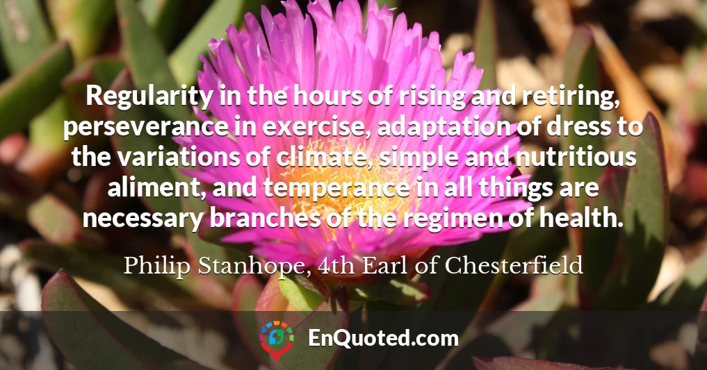 Regularity in the hours of rising and retiring, perseverance in exercise, adaptation of dress to the variations of climate, simple and nutritious aliment, and temperance in all things are necessary branches of the regimen of health.