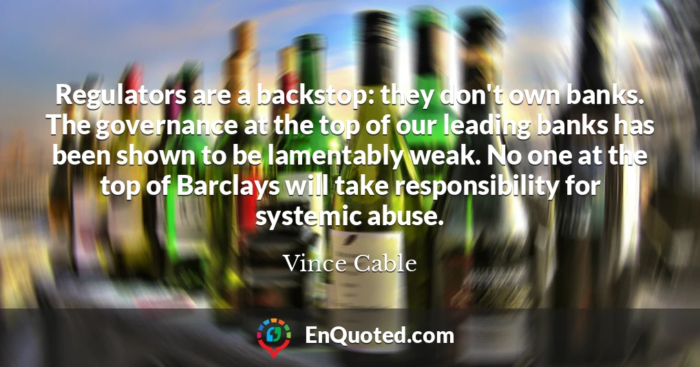 Regulators are a backstop: they don't own banks. The governance at the top of our leading banks has been shown to be lamentably weak. No one at the top of Barclays will take responsibility for systemic abuse.