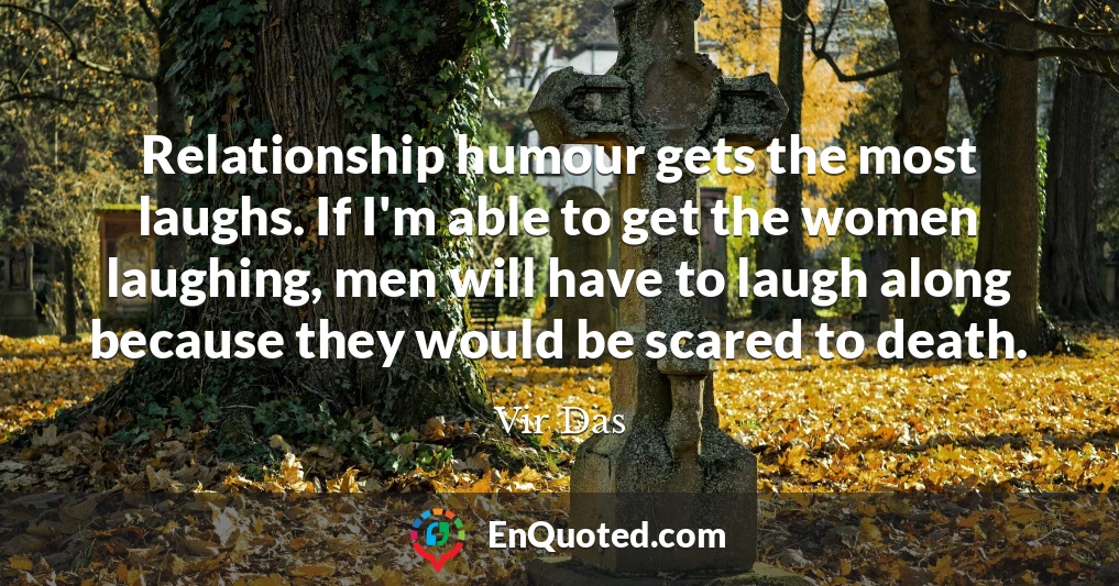 Relationship humour gets the most laughs. If I'm able to get the women laughing, men will have to laugh along because they would be scared to death.