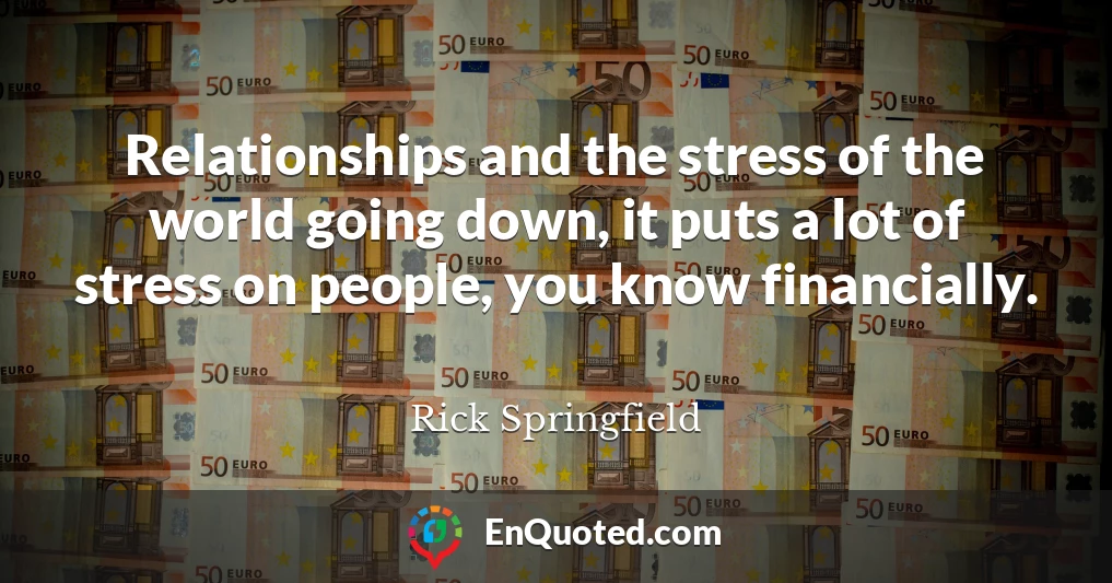Relationships and the stress of the world going down, it puts a lot of stress on people, you know financially.