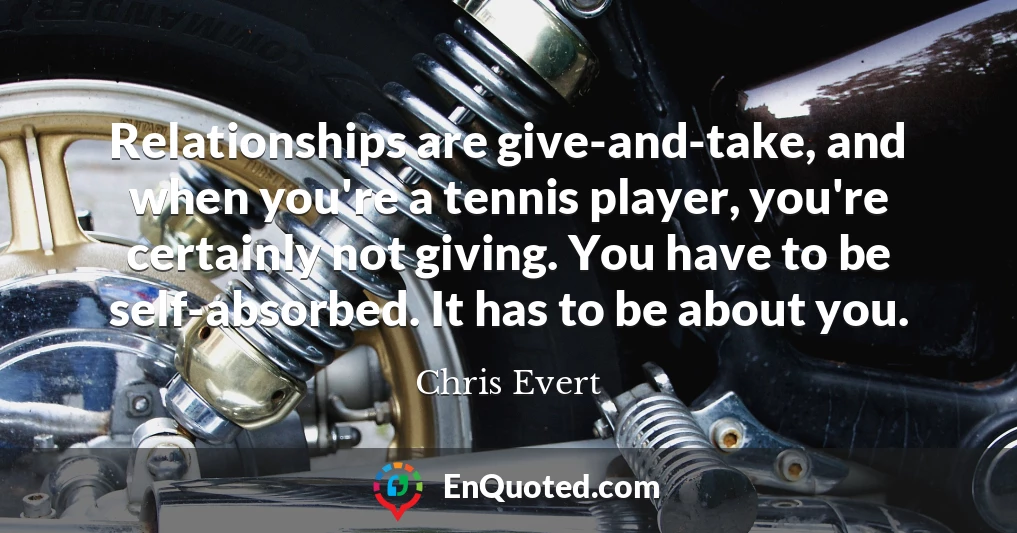 Relationships are give-and-take, and when you're a tennis player, you're certainly not giving. You have to be self-absorbed. It has to be about you.