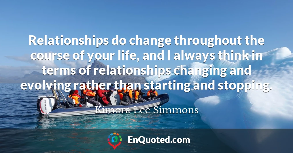 Relationships do change throughout the course of your life, and I always think in terms of relationships changing and evolving rather than starting and stopping.