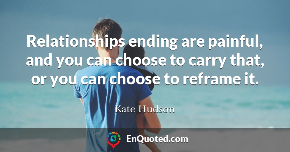 Relationships ending are painful, and you can choose to carry that, or you can choose to reframe it.
