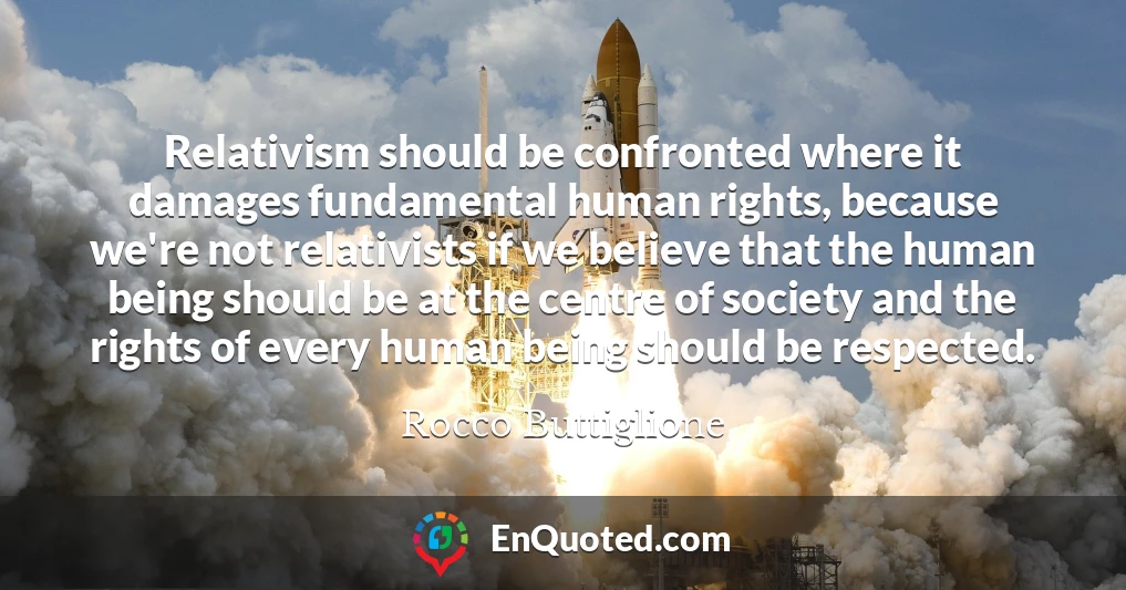 Relativism should be confronted where it damages fundamental human rights, because we're not relativists if we believe that the human being should be at the centre of society and the rights of every human being should be respected.