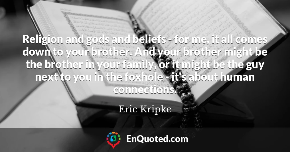 Religion and gods and beliefs - for me, it all comes down to your brother. And your brother might be the brother in your family, or it might be the guy next to you in the foxhole - it's about human connections.