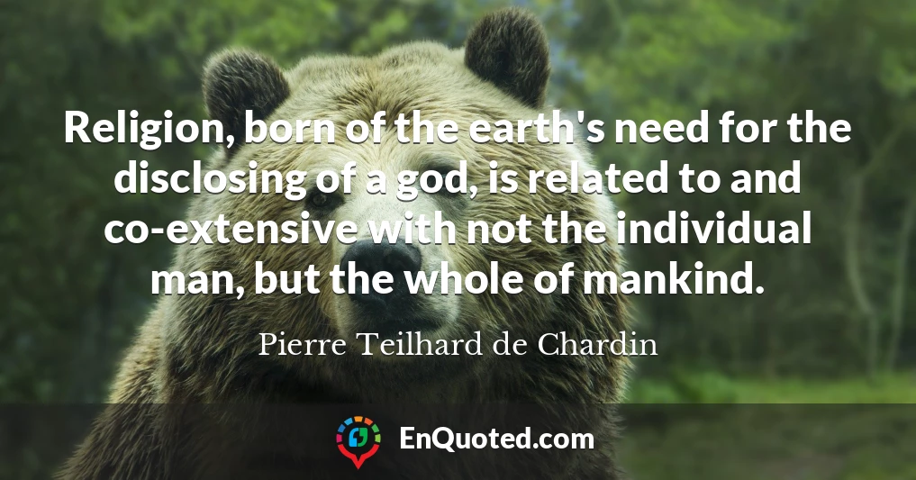 Religion, born of the earth's need for the disclosing of a god, is related to and co-extensive with not the individual man, but the whole of mankind.