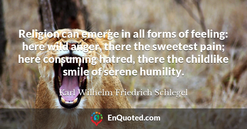 Religion can emerge in all forms of feeling: here wild anger, there the sweetest pain; here consuming hatred, there the childlike smile of serene humility.