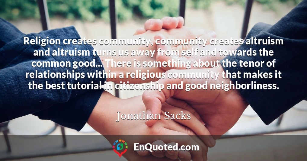 Religion creates community, community creates altruism and altruism turns us away from self and towards the common good... There is something about the tenor of relationships within a religious community that makes it the best tutorial in citizenship and good neighborliness.