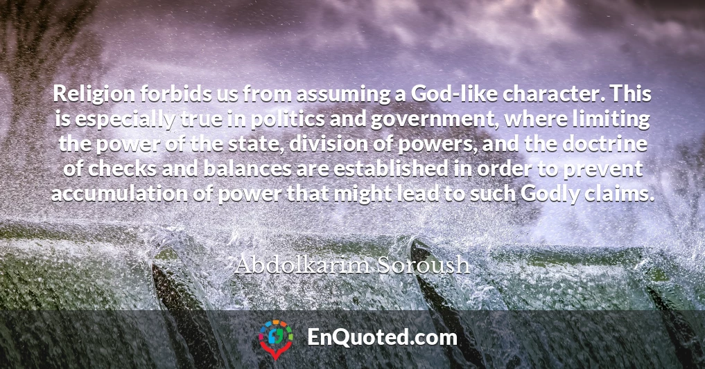 Religion forbids us from assuming a God-like character. This is especially true in politics and government, where limiting the power of the state, division of powers, and the doctrine of checks and balances are established in order to prevent accumulation of power that might lead to such Godly claims.