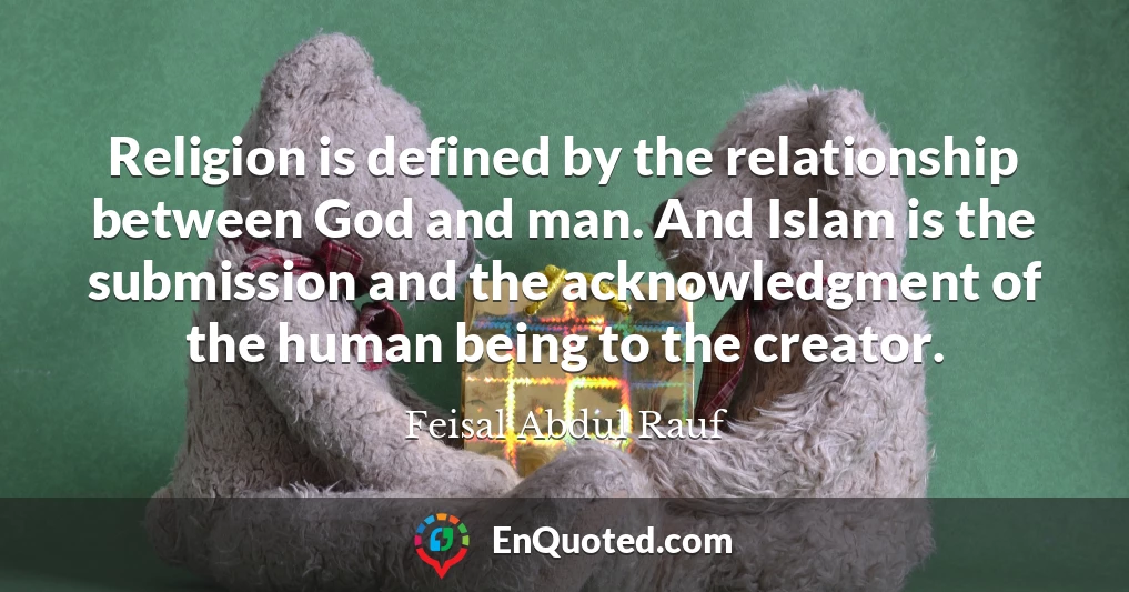 Religion is defined by the relationship between God and man. And Islam is the submission and the acknowledgment of the human being to the creator.