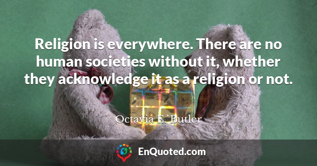 Religion is everywhere. There are no human societies without it, whether they acknowledge it as a religion or not.