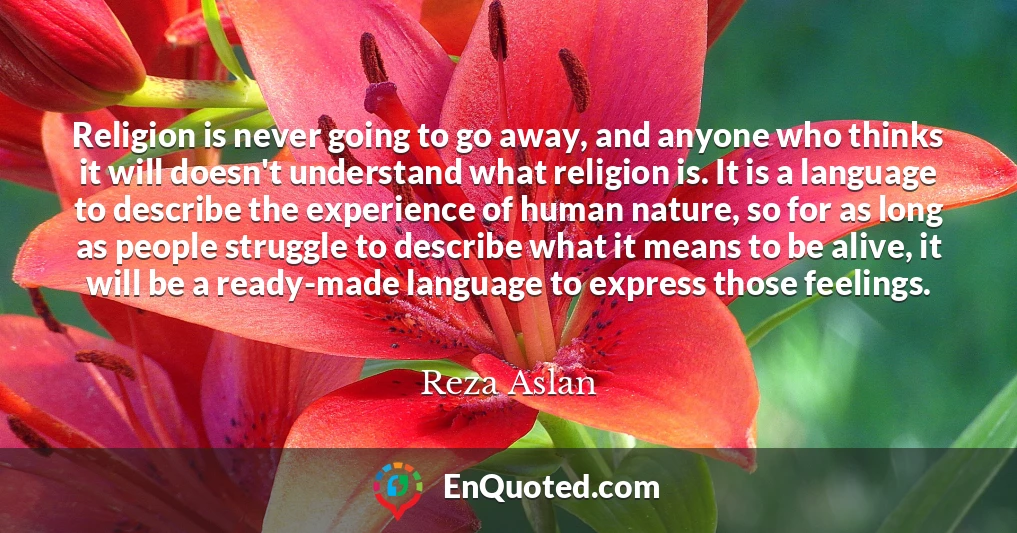 Religion is never going to go away, and anyone who thinks it will doesn't understand what religion is. It is a language to describe the experience of human nature, so for as long as people struggle to describe what it means to be alive, it will be a ready-made language to express those feelings.