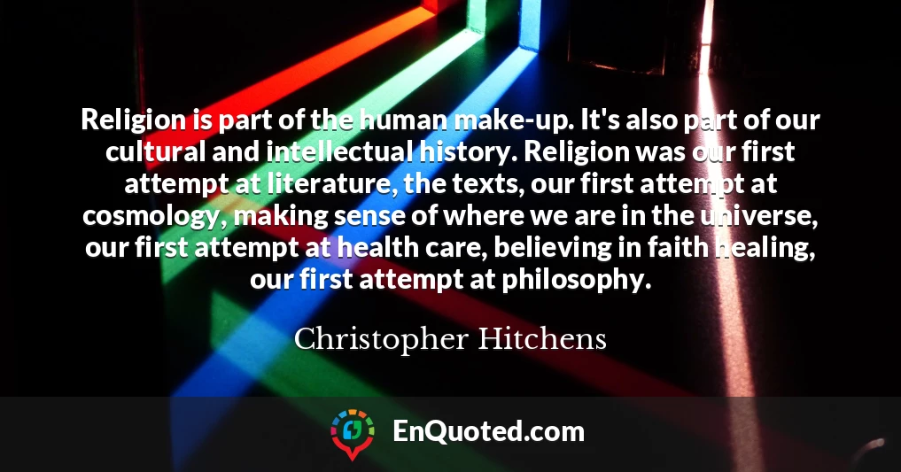 Religion is part of the human make-up. It's also part of our cultural and intellectual history. Religion was our first attempt at literature, the texts, our first attempt at cosmology, making sense of where we are in the universe, our first attempt at health care, believing in faith healing, our first attempt at philosophy.