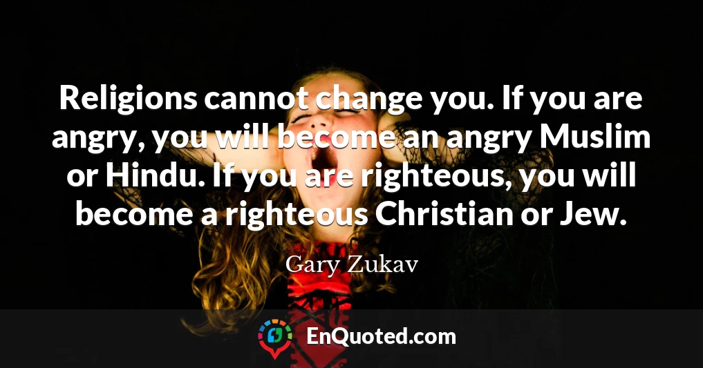 Religions cannot change you. If you are angry, you will become an angry Muslim or Hindu. If you are righteous, you will become a righteous Christian or Jew.