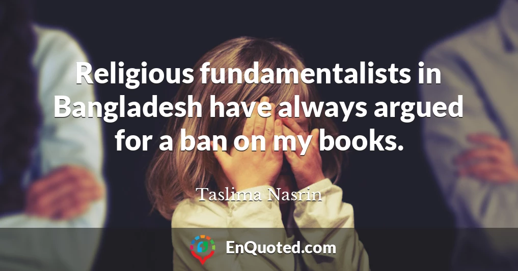 Religious fundamentalists in Bangladesh have always argued for a ban on my books.