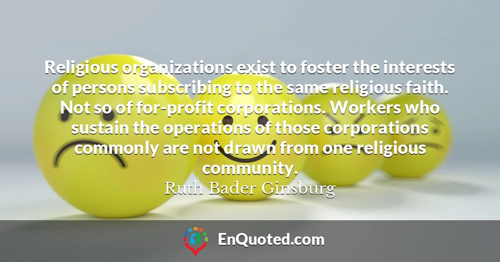 Religious organizations exist to foster the interests of persons subscribing to the same religious faith. Not so of for-profit corporations. Workers who sustain the operations of those corporations commonly are not drawn from one religious community.