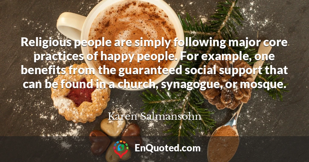 Religious people are simply following major core practices of happy people. For example, one benefits from the guaranteed social support that can be found in a church, synagogue, or mosque.