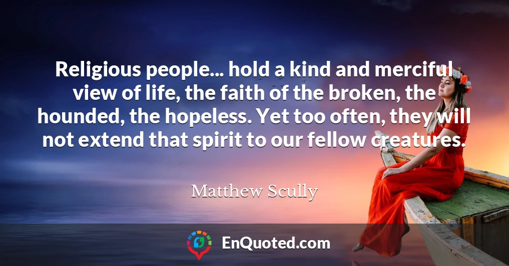 Religious people... hold a kind and merciful view of life, the faith of the broken, the hounded, the hopeless. Yet too often, they will not extend that spirit to our fellow creatures.