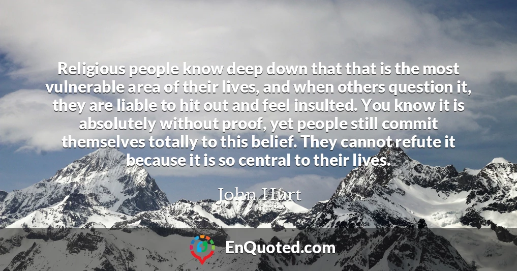 Religious people know deep down that that is the most vulnerable area of their lives, and when others question it, they are liable to hit out and feel insulted. You know it is absolutely without proof, yet people still commit themselves totally to this belief. They cannot refute it because it is so central to their lives.