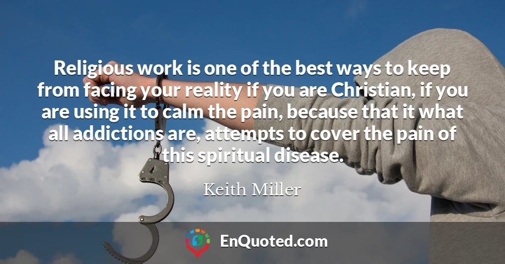 Religious work is one of the best ways to keep from facing your reality if you are Christian, if you are using it to calm the pain, because that it what all addictions are, attempts to cover the pain of this spiritual disease.
