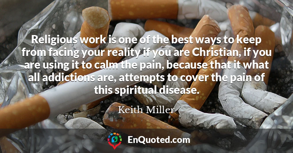 Religious work is one of the best ways to keep from facing your reality if you are Christian, if you are using it to calm the pain, because that it what all addictions are, attempts to cover the pain of this spiritual disease.