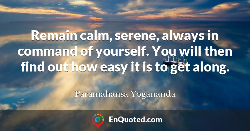Remain calm, serene, always in command of yourself. You will then find out how easy it is to get along.