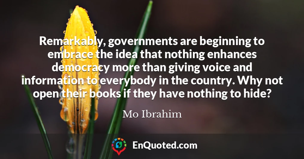 Remarkably, governments are beginning to embrace the idea that nothing enhances democracy more than giving voice and information to everybody in the country. Why not open their books if they have nothing to hide?