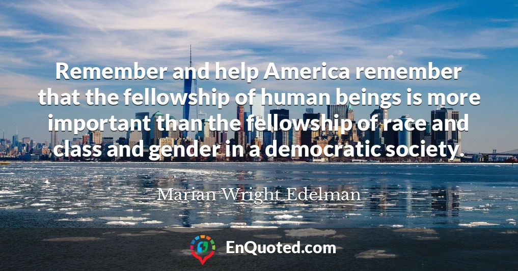 Remember and help America remember that the fellowship of human beings is more important than the fellowship of race and class and gender in a democratic society.