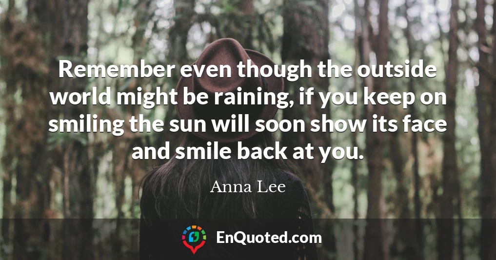 Remember even though the outside world might be raining, if you keep on smiling the sun will soon show its face and smile back at you.