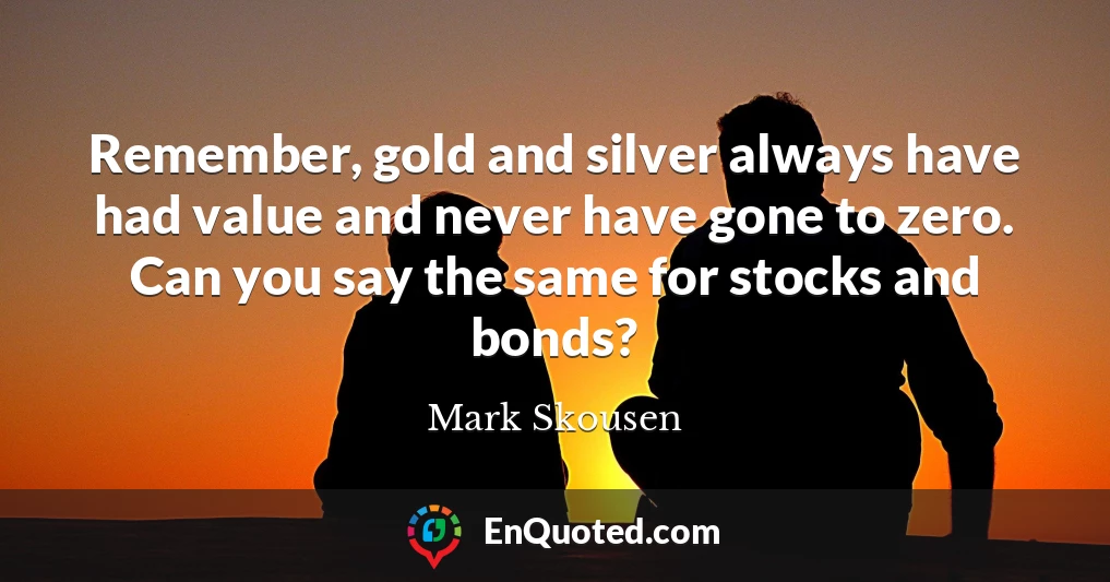 Remember, gold and silver always have had value and never have gone to zero. Can you say the same for stocks and bonds?