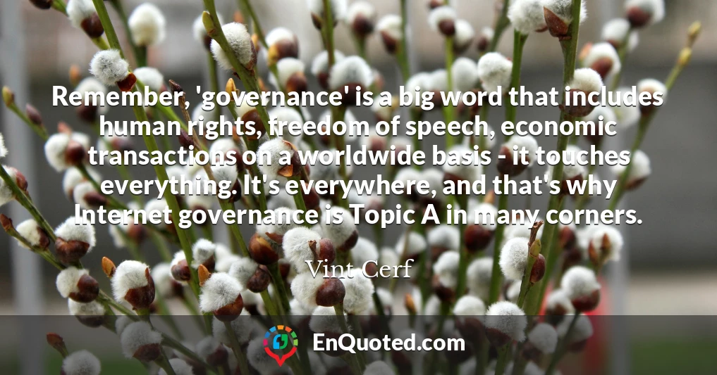 Remember, 'governance' is a big word that includes human rights, freedom of speech, economic transactions on a worldwide basis - it touches everything. It's everywhere, and that's why Internet governance is Topic A in many corners.