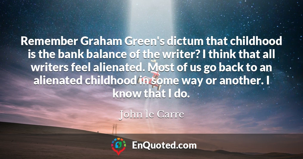 Remember Graham Green's dictum that childhood is the bank balance of the writer? I think that all writers feel alienated. Most of us go back to an alienated childhood in some way or another. I know that I do.