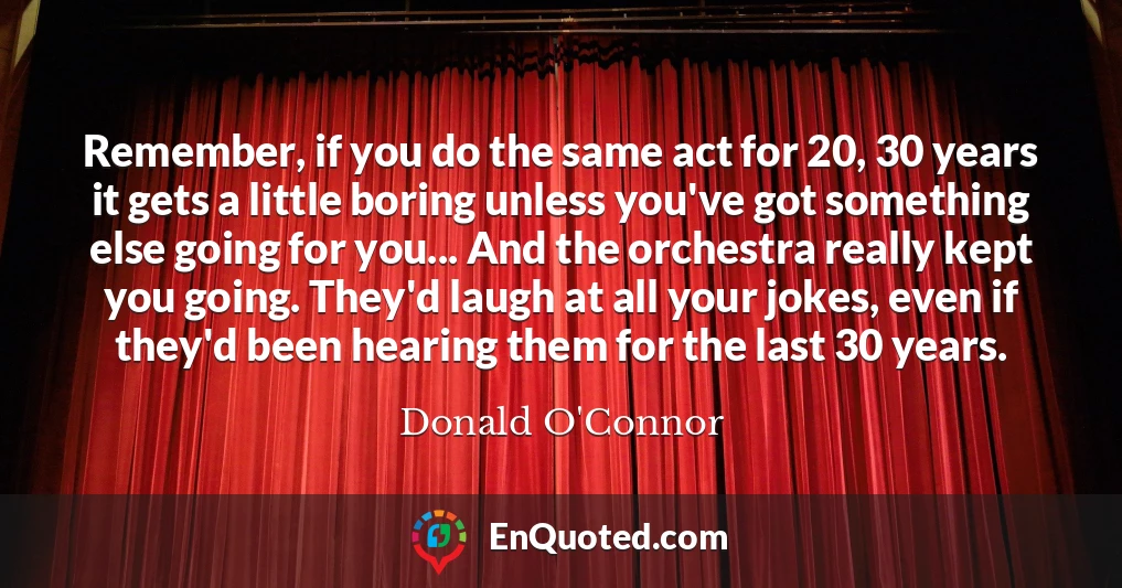Remember, if you do the same act for 20, 30 years it gets a little boring unless you've got something else going for you... And the orchestra really kept you going. They'd laugh at all your jokes, even if they'd been hearing them for the last 30 years.