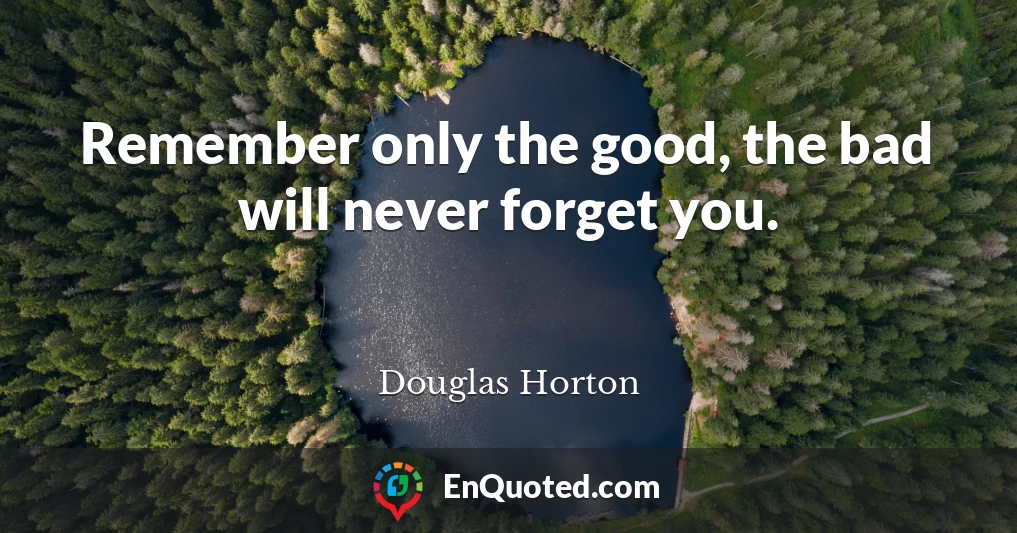 Remember only the good, the bad will never forget you.