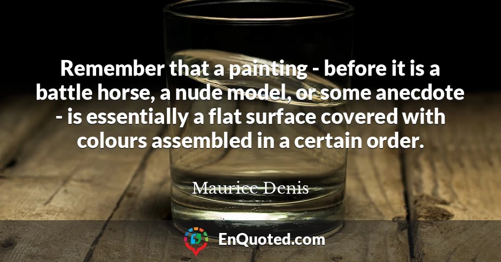 Remember that a painting - before it is a battle horse, a nude model, or some anecdote - is essentially a flat surface covered with colours assembled in a certain order.