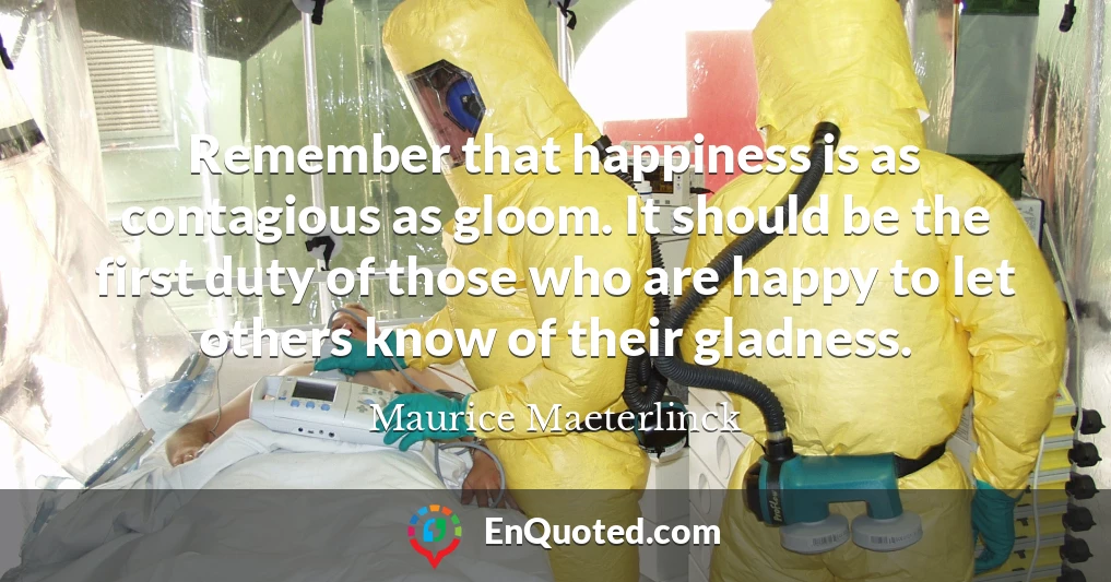Remember that happiness is as contagious as gloom. It should be the first duty of those who are happy to let others know of their gladness.