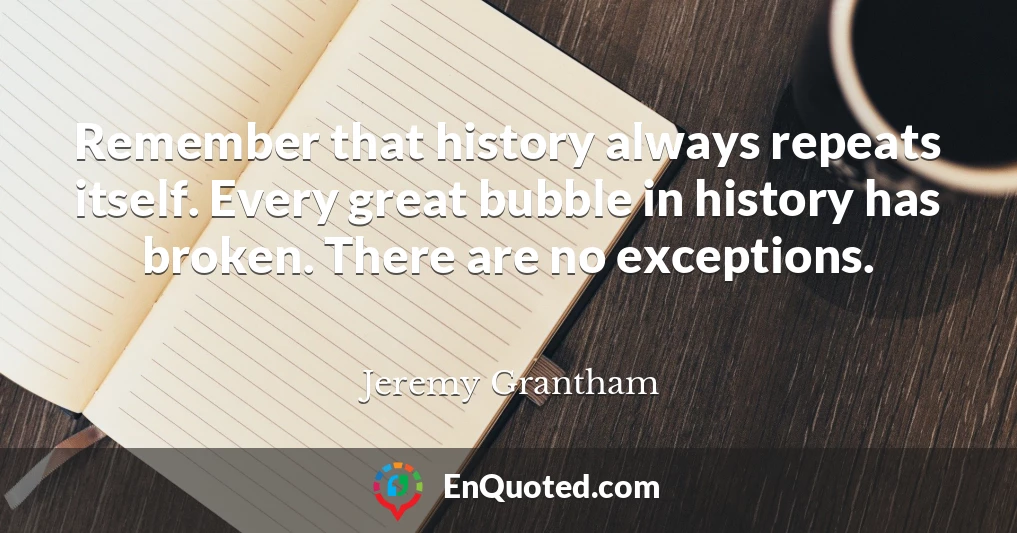 Remember that history always repeats itself. Every great bubble in history has broken. There are no exceptions.