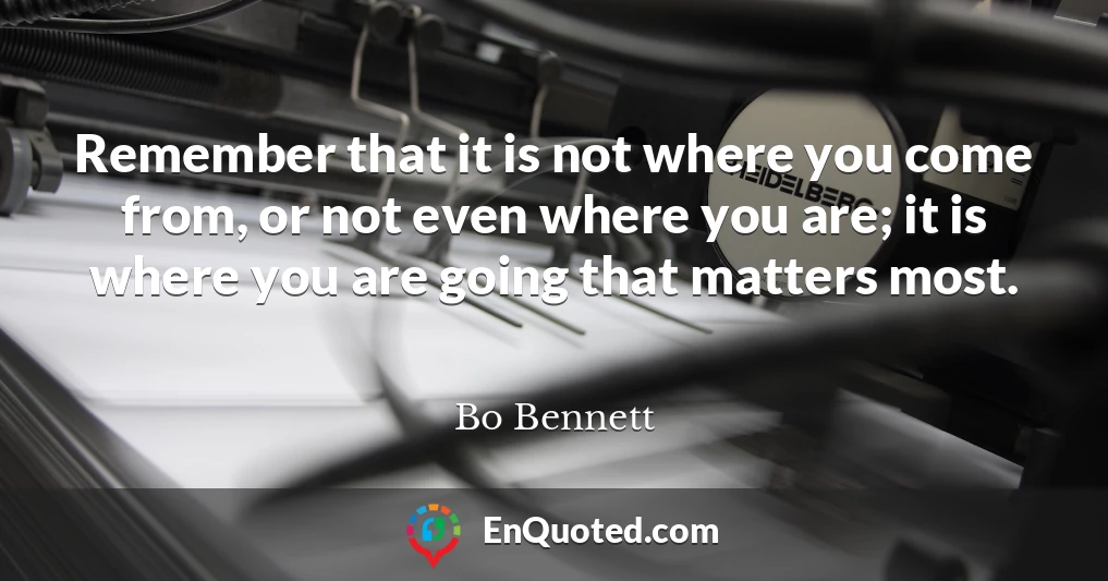 Remember that it is not where you come from, or not even where you are; it is where you are going that matters most.