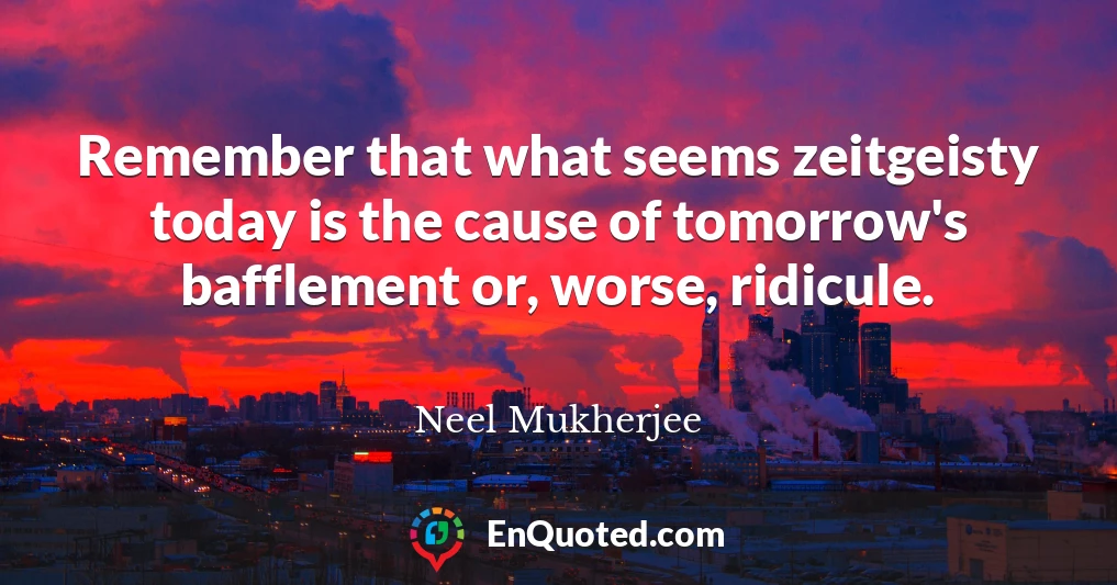 Remember that what seems zeitgeisty today is the cause of tomorrow's bafflement or, worse, ridicule.