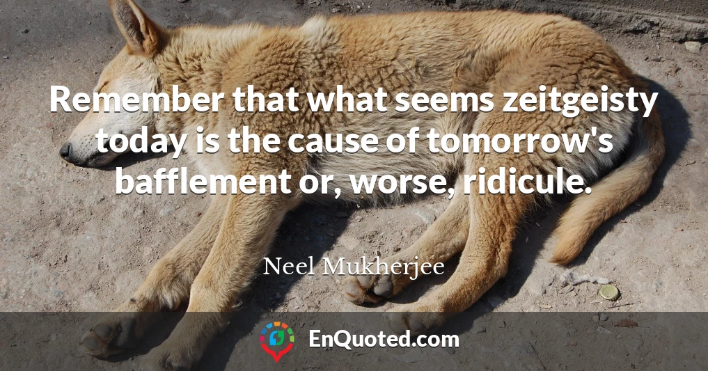 Remember that what seems zeitgeisty today is the cause of tomorrow's bafflement or, worse, ridicule.