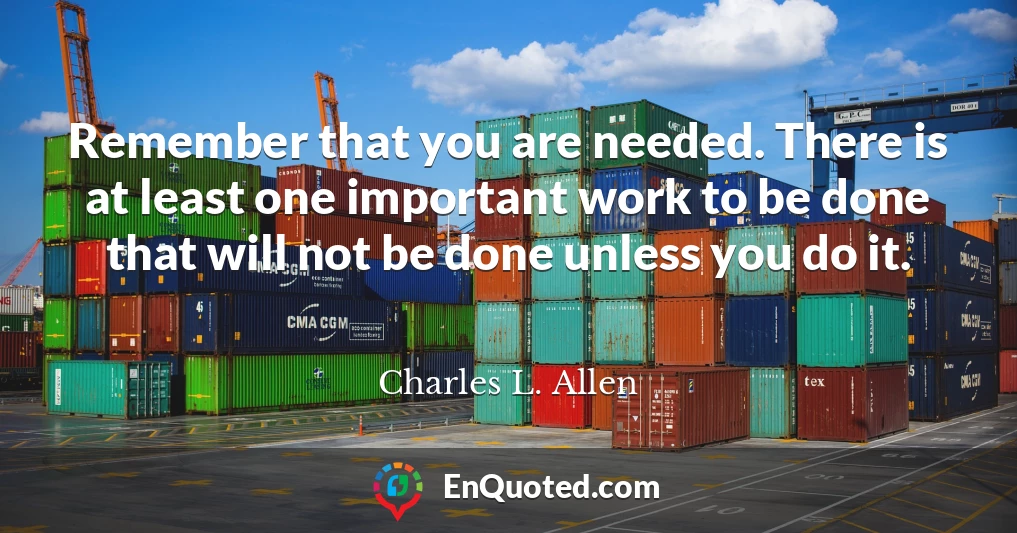Remember that you are needed. There is at least one important work to be done that will not be done unless you do it.