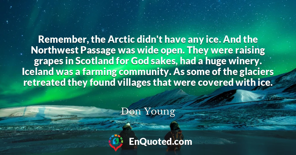 Remember, the Arctic didn't have any ice. And the Northwest Passage was wide open. They were raising grapes in Scotland for God sakes, had a huge winery. Iceland was a farming community. As some of the glaciers retreated they found villages that were covered with ice.